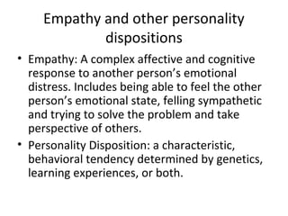 Empathy and other personality
dispositions
• Empathy: A complex affective and cognitive
response to another person’s emotional
distress. Includes being able to feel the other
person’s emotional state, felling sympathetic
and trying to solve the problem and take
perspective of others.
• Personality Disposition: a characteristic,
behavioral tendency determined by genetics,
learning experiences, or both.
 