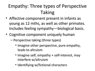 Empathy: Three types of Perspective
Taking
• Affective component present in infants as
young as 12 mths, as well as other primates.
Includes feeling sympathy—biological basis.
• Cognitive component uniquely human
– Perspective taking (three types)
• Imagine other perspective, pure empathy,
leads to altruism
• Imagine self, empathy + self-interest, may
interfere w/altruism
• Identifying w/fictional characters
 