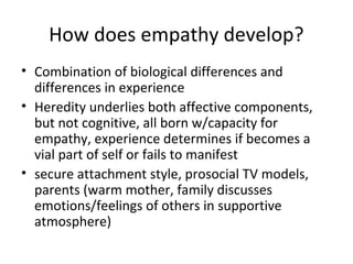 How does empathy develop?
• Combination of biological differences and
differences in experience
• Heredity underlies both affective components,
but not cognitive, all born w/capacity for
empathy, experience determines if becomes a
vial part of self or fails to manifest
• secure attachment style, prosocial TV models,
parents (warm mother, family discusses
emotions/feelings of others in supportive
atmosphere)
 