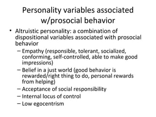 Personality variables associated
w/prosocial behavior
• Altruistic personality: a combination of
dispositional variables associated with prosocial
behavior
– Empathy (responsible, tolerant, socialized,
conforming, self-controlled, able to make good
impressions)
– Belief in a just world (good behavior is
rewarded/right thing to do, personal rewards
from helping)
– Acceptance of social responsibility
– Internal locus of control
– Low egocentrism
 