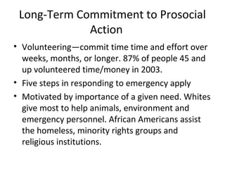 Long-Term Commitment to Prosocial
Action
• Volunteering—commit time time and effort over
weeks, months, or longer. 87% of people 45 and
up volunteered time/money in 2003.
• Five steps in responding to emergency apply
• Motivated by importance of a given need. Whites
give most to help animals, environment and
emergency personnel. African Americans assist
the homeless, minority rights groups and
religious institutions.
 