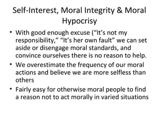 Self-Interest, Moral Integrity & Moral
Hypocrisy
• With good enough excuse (“It’s not my
responsibility,” “It’s her own fault” we can set
aside or disengage moral standards, and
convince ourselves there is no reason to help.
• We overestimate the frequency of our moral
actions and believe we are more selfless than
others
• Fairly easy for otherwise moral people to find
a reason not to act morally in varied situations
 