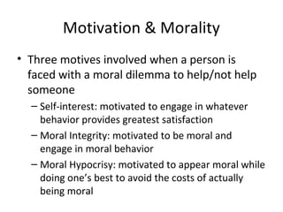 Motivation & Morality
• Three motives involved when a person is
faced with a moral dilemma to help/not help
someone
– Self-interest: motivated to engage in whatever
behavior provides greatest satisfaction
– Moral Integrity: motivated to be moral and
engage in moral behavior
– Moral Hypocrisy: motivated to appear moral while
doing one’s best to avoid the costs of actually
being moral
 