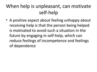 When help is unpleasant, can motivate
self-help
• A positive aspect about feeling unhappy about
receiving help is that the person being helped
is motivated to avoid such a situation in the
future by engaging in self-help, which can
reduce feelings of incompetence and feelings
of dependence
 