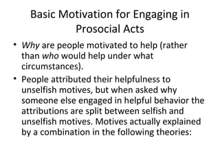 Basic Motivation for Engaging in
Prosocial Acts
• Why are people motivated to help (rather
than who would help under what
circumstances).
• People attributed their helpfulness to
unselfish motives, but when asked why
someone else engaged in helpful behavior the
attributions are split between selfish and
unselfish motives. Motives actually explained
by a combination in the following theories:
 