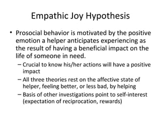 Empathic Joy Hypothesis
• Prosocial behavior is motivated by the positive
emotion a helper anticipates experiencing as
the result of having a beneficial impact on the
life of someone in need.
– Crucial to know his/her actions will have a positive
impact
– All three theories rest on the affective state of
helper, feeling better, or less bad, by helping
– Basis of other investigations point to self-interest
(expectation of reciprocation, rewards)
 