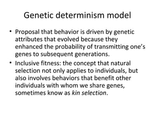 Genetic determinism model
• Proposal that behavior is driven by genetic
attributes that evolved because they
enhanced the probability of transmitting one’s
genes to subsequent generations.
• Inclusive fitness: the concept that natural
selection not only applies to individuals, but
also involves behaviors that benefit other
individuals with whom we share genes,
sometimes know as kin selection.
 