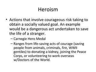 Heroism
• Actions that involve courageous risk taking to
obtain a socially valued goal. An example
would be a dangerous act undertaken to save
the life of a stranger.
– Carnegie Hero Medal
– Ranges from life-saving acts of courage (saving
people from animals, criminals, fire, WWII
gentiles) to donating a kidney, joining the Peace
Corps, or volunteering to work overseas
w/Doctors of the World.
 
