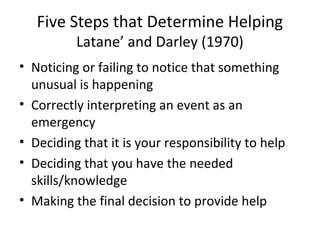 Five Steps that Determine Helping
Latane’ and Darley (1970)
• Noticing or failing to notice that something
unusual is happening
• Correctly interpreting an event as an
emergency
• Deciding that it is your responsibility to help
• Deciding that you have the needed
skills/knowledge
• Making the final decision to provide help
 