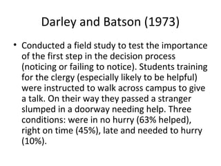 Darley and Batson (1973)
• Conducted a field study to test the importance
of the first step in the decision process
(noticing or failing to notice). Students training
for the clergy (especially likely to be helpful)
were instructed to walk across campus to give
a talk. On their way they passed a stranger
slumped in a doorway needing help. Three
conditions: were in no hurry (63% helped),
right on time (45%), late and needed to hurry
(10%).
 