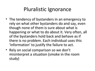 Pluralistic Ignorance
• The tendency of bystanders in an emergency to
rely on what other bystanders do and say, even
though none of them is sure about what is
happening or what to do about it. Very often, all
of the bystanders hold back and behave as if
there is no problem. Each individual uses this
‘information’ to justify the failure to act.
• Rely on social comparison so we don’t
misinterpret a situation (smoke in the room
study)
 