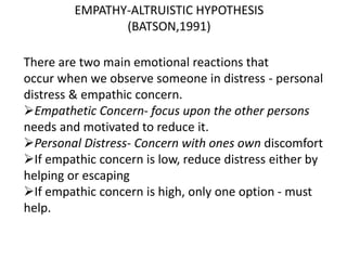 EMPATHY-ALTRUISTIC HYPOTHESIS
(BATSON,1991)
There are two main emotional reactions that
occur when we observe someone in distress - personal
distress & empathic concern.
Empathetic Concern- focus upon the other persons
needs and motivated to reduce it.
Personal Distress- Concern with ones own discomfort
If empathic concern is low, reduce distress either by
helping or escaping
If empathic concern is high, only one option - must
help.
 