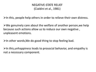 NEGATIVE-STATE RELIEF
(Cialdini et al., 1981)
In this, people help others in order to relieve their own distress.
We genuinely care about the welfare of another person,we help
because such actions allow us to reduce our own negative ,
unpleasent emotions.
In other words,We do good thing to stop feeling bad.
In this,unhappiness leads to prosocial behavior, and empathy is
not a necessary component.
 