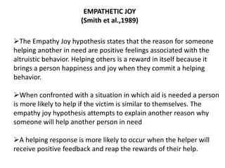 EMPATHETIC JOY
(Smith et al.,1989)
The Empathy Joy hypothesis states that the reason for someone
helping another in need are positive feelings associated with the
altruistic behavior. Helping others is a reward in itself because it
brings a person happiness and joy when they commit a helping
behavior.
When confronted with a situation in which aid is needed a person
is more likely to help if the victim is similar to themselves. The
empathy joy hypothesis attempts to explain another reason why
someone will help another person in need
A helping response is more likely to occur when the helper will
receive positive feedback and reap the rewards of their help.
 