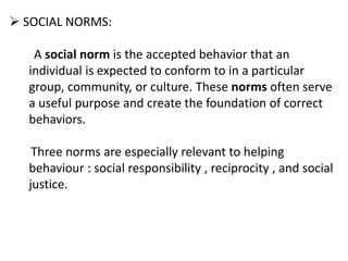  SOCIAL NORMS:
A social norm is the accepted behavior that an
individual is expected to conform to in a particular
group, community, or culture. These norms often serve
a useful purpose and create the foundation of correct
behaviors.
Three norms are especially relevant to helping
behaviour : social responsibility , reciprocity , and social
justice.
 
