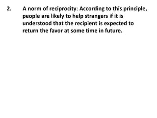 2. A norm of reciprocity: According to this principle,
people are likely to help strangers if it is
understood that the recipient is expected to
return the favor at some time in future.
 