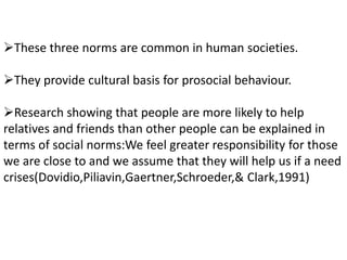 These three norms are common in human societies.
They provide cultural basis for prosocial behaviour.
Research showing that people are more likely to help
relatives and friends than other people can be explained in
terms of social norms:We feel greater responsibility for those
we are close to and we assume that they will help us if a need
crises(Dovidio,Piliavin,Gaertner,Schroeder,& Clark,1991)
 