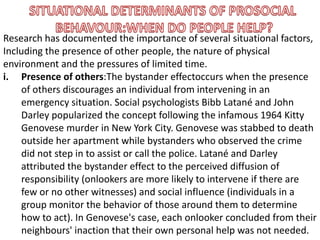 Research has documented the importance of several situational factors,
Including the presence of other people, the nature of physical
environment and the pressures of limited time.
i. Presence of others:The bystander effectoccurs when the presence
of others discourages an individual from intervening in an
emergency situation. Social psychologists Bibb Latané and John
Darley popularized the concept following the infamous 1964 Kitty
Genovese murder in New York City. Genovese was stabbed to death
outside her apartment while bystanders who observed the crime
did not step in to assist or call the police. Latané and Darley
attributed the bystander effect to the perceived diffusion of
responsibility (onlookers are more likely to intervene if there are
few or no other witnesses) and social influence (individuals in a
group monitor the behavior of those around them to determine
how to act). In Genovese's case, each onlooker concluded from their
neighbours' inaction that their own personal help was not needed.
 