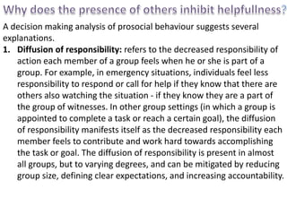 A decision making analysis of prosocial behaviour suggests several
explanations.
1. Diffusion of responsibility: refers to the decreased responsibility of
action each member of a group feels when he or she is part of a
group. For example, in emergency situations, individuals feel less
responsibility to respond or call for help if they know that there are
others also watching the situation - if they know they are a part of
the group of witnesses. In other group settings (in which a group is
appointed to complete a task or reach a certain goal), the diffusion
of responsibility manifests itself as the decreased responsibility each
member feels to contribute and work hard towards accomplishing
the task or goal. The diffusion of responsibility is present in almost
all groups, but to varying degrees, and can be mitigated by reducing
group size, defining clear expectations, and increasing accountability.
 