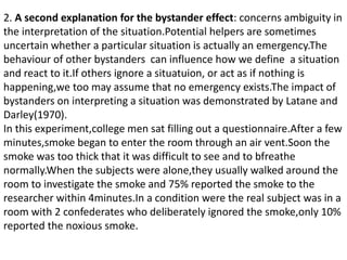 2. A second explanation for the bystander effect: concerns ambiguity in
the interpretation of the situation.Potential helpers are sometimes
uncertain whether a particular situation is actually an emergency.The
behaviour of other bystanders can influence how we define a situation
and react to it.If others ignore a situatuion, or act as if nothing is
happening,we too may assume that no emergency exists.The impact of
bystanders on interpreting a situation was demonstrated by Latane and
Darley(1970).
In this experiment,college men sat filling out a questionnaire.After a few
minutes,smoke began to enter the room through an air vent.Soon the
smoke was too thick that it was difficult to see and to bfreathe
normally.When the subjects were alone,they usually walked around the
room to investigate the smoke and 75% reported the smoke to the
researcher within 4minutes.In a condition were the real subject was in a
room with 2 confederates who deliberately ignored the smoke,only 10%
reported the noxious smoke.
 