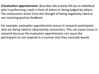 3.Evaluation apprehension: describes the anxiety felt by an individual
who is performing a task in front of others or being judged by others.
The anxiousness arises from the thought of being negatively rated or
not receiving positive feedback.
For example, evaluation apprehension occurs in research participants
who are being rated or observed by researchers. This can cause issues in
research because the evaluation apprehension can cause the
participants to not respond in a manner that they normally would.
 