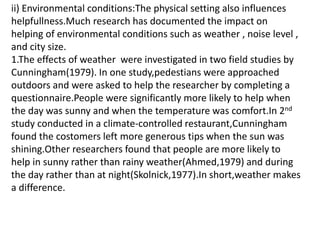ii) Environmental conditions:The physical setting also influences
helpfullness.Much research has documented the impact on
helping of environmental conditions such as weather , noise level ,
and city size.
1.The effects of weather were investigated in two field studies by
Cunningham(1979). In one study,pedestians were approached
outdoors and were asked to help the researcher by completing a
questionnaire.People were significantly more likely to help when
the day was sunny and when the temperature was comfort.In 2nd
study conducted in a climate-controlled restaurant,Cunningham
found the costomers left more generous tips when the sun was
shining.Other researchers found that people are more likely to
help in sunny rather than rainy weather(Ahmed,1979) and during
the day rather than at night(Skolnick,1977).In short,weather makes
a difference.
 
