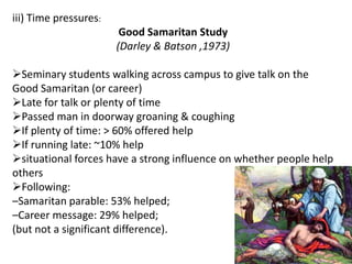 iii) Time pressures:
Good Samaritan Study
(Darley & Batson ,1973)
Seminary students walking across campus to give talk on the
Good Samaritan (or career)
Late for talk or plenty of time
Passed man in doorway groaning & coughing
If plenty of time: > 60% offered help
If running late: ~10% help
situational forces have a strong influence on whether people help
others
Following:
–Samaritan parable: 53% helped;
–Career message: 29% helped;
(but not a significant difference).
 