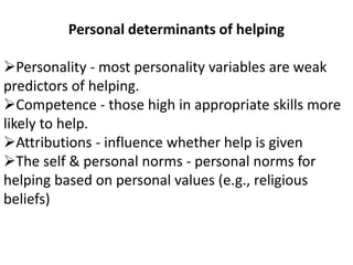 Personal determinants of helping
Personality - most personality variables are weak
predictors of helping.
Competence - those high in appropriate skills more
likely to help.
Attributions - influence whether help is given
The self & personal norms - personal norms for
helping based on personal values (e.g., religious
beliefs)
 