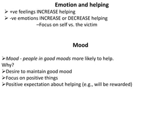 Emotion and helping
 +ve feelings INCREASE helping
 -ve emotions INCREASE or DECREASE helping
–Focus on self vs. the victim
Mood
Mood - people in good moods more likely to help.
Why?
Desire to maintain good mood
Focus on positive things
Positive expectation about helping (e.g., will be rewarded)
 