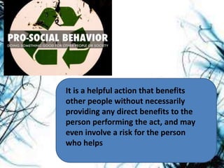 It is a helpful action that benefits
other people without necessarily
providing any direct benefits to the
person performing the act, and may
even involve a risk for the person
who helps
 