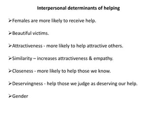 Interpersonal determinants of helping
Females are more likely to receive help.
Beautiful victims.
Attractiveness - more likely to help attractive others.
Similarity – increases attractiveness & empathy.
Closeness - more likely to help those we know.
Deservingness - help those we judge as deserving our help.
Gender
 