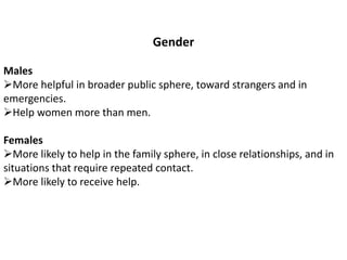Gender
Males
More helpful in broader public sphere, toward strangers and in
emergencies.
Help women more than men.
Females
More likely to help in the family sphere, in close relationships, and in
situations that require repeated contact.
More likely to receive help.
 