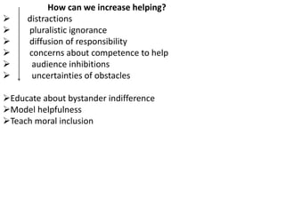 How can we increase helping?
 distractions
 pluralistic ignorance
 diffusion of responsibility
 concerns about competence to help
 audience inhibitions
 uncertainties of obstacles
Educate about bystander indifference
Model helpfulness
Teach moral inclusion
 