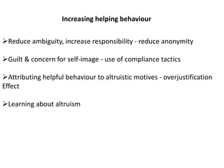 Increasing helping behaviour
Reduce ambiguity, increase responsibility - reduce anonymity
Guilt & concern for self-image - use of compliance tactics
Attributing helpful behaviour to altruistic motives - overjustification
Effect
Learning about altruism
 