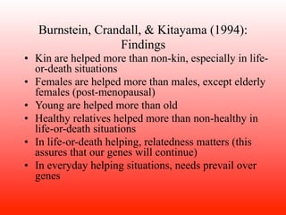 Burnstein, Crandall, & Kitayama (1994):
                  Findings
• Kin are helped more than non-kin, especially in life-
  or-death situations
• Females are helped more than males, except elderly
  females (post-menopausal)
• Young are helped more than old
• Healthy relatives helped more than non-healthy in
  life-or-death situations
• In life-or-death helping, relatedness matters (this
  assures that our genes will continue)
• In everyday helping situations, needs prevail over
  genes
 