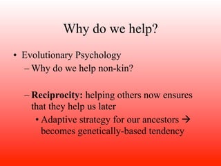 Why do we help?
• Evolutionary Psychology
  – Why do we help non-kin?

  – Reciprocity: helping others now ensures
    that they help us later
     • Adaptive strategy for our ancestors 
       becomes genetically-based tendency
 