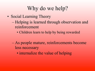 Why do we help?
• Social Learning Theory
   – Helping is learned through observation and
     reinforcement
     • Children learn to help by being rewarded

  – As people mature, reinforcements become
    less necessary
     • internalize the value of helping
 