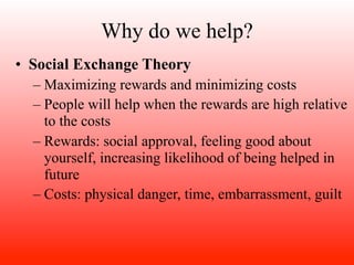 Why do we help?
• Social Exchange Theory
  – Maximizing rewards and minimizing costs
  – People will help when the rewards are high relative
    to the costs
  – Rewards: social approval, feeling good about
    yourself, increasing likelihood of being helped in
    future
  – Costs: physical danger, time, embarrassment, guilt
 