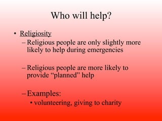 Who will help?
• Religiosity
  – Religious people are only slightly more
    likely to help during emergencies

  – Religious people are more likely to
    provide “planned” help

  – Examples:
     • volunteering, giving to charity
 