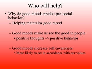 Who will help?
• Why do good moods predict pro-social
  behavior?
   – Helping maintains good mood

  – Good moods make us see the good in people
     • positive thoughts -> positive behavior

  – Good moods increase self-awareness
     • More likely to act in accordance with our values
 