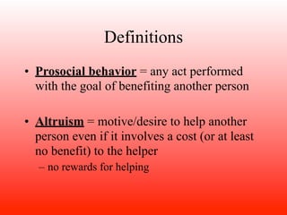 Definitions
• Prosocial behavior = any act performed
  with the goal of benefiting another person

• Altruism = motive/desire to help another
  person even if it involves a cost (or at least
  no benefit) to the helper
   – no rewards for helping
 
