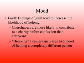 Mood
• Guilt: Feelings of guilt tend to increase the
  likelihood of helping
   – Churchgoers are more likely to contribute
     to a charity before confession than
     afterward
   – “Breaking” a camera increases likelihood
     of helping a completely different person
 
