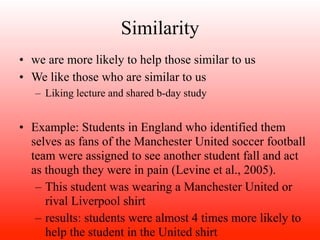 Similarity
• we are more likely to help those similar to us
• We like those who are similar to us
   – Liking lecture and shared b-day study


• Example: Students in England who identified them
  selves as fans of the Manchester United soccer football
  team were assigned to see another student fall and act
  as though they were in pain (Levine et al., 2005).
   – This student was wearing a Manchester United or
     rival Liverpool shirt
   – results: students were almost 4 times more likely to
     help the student in the United shirt
 