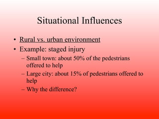 Situational Influences
• Rural vs. urban environment
• Example: staged injury
  – Small town: about 50% of the pedestrians
    offered to help
  – Large city: about 15% of pedestrians offered to
    help
  – Why the difference?
 