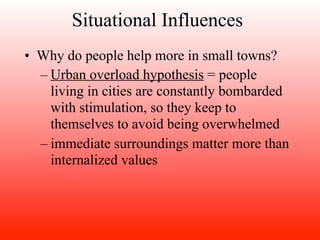 Situational Influences
• Why do people help more in small towns?
  – Urban overload hypothesis = people
    living in cities are constantly bombarded
    with stimulation, so they keep to
    themselves to avoid being overwhelmed
  – immediate surroundings matter more than
    internalized values
 