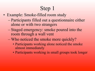 Step 1
• Example: Smoke-filled room study
  – Participants filled out a questionnaire either
    alone or with two strangers
  – Staged emergency: smoke poured into the
    room through a wall vent
  – Who noticed the smoke more quickly?
     • Participants working alone noticed the smoke
       almost immediately
     • Participants working in small groups took longer
 