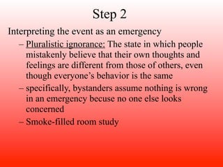 Step 2
Interpreting the event as an emergency
  – Pluralistic ignorance: The state in which people
    mistakenly believe that their own thoughts and
    feelings are different from those of others, even
    though everyone’s behavior is the same
  – specifically, bystanders assume nothing is wrong
    in an emergency becuse no one else looks
    concerned
  – Smoke-filled room study
 