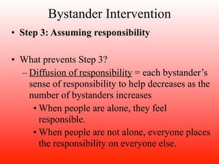 Bystander Intervention
• Step 3: Assuming responsibility

• What prevents Step 3?
  – Diffusion of responsibility = each bystander’s
    sense of responsibility to help decreases as the
    number of bystanders increases
     • When people are alone, they feel
       responsible.
     • When people are not alone, everyone places
       the responsibility on everyone else.
 