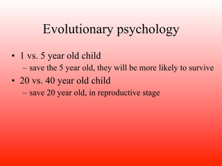Evolutionary psychology
• 1 vs. 5 year old child
  – save the 5 year old, they will be more likely to survive
• 20 vs. 40 year old child
  – save 20 year old, in reproductive stage
 