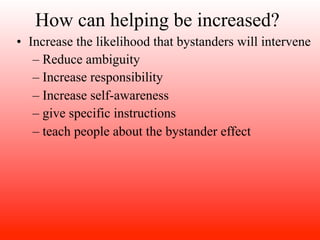 How can helping be increased?
• Increase the likelihood that bystanders will intervene
   – Reduce ambiguity
   – Increase responsibility
   – Increase self-awareness
   – give specific instructions
   – teach people about the bystander effect
 